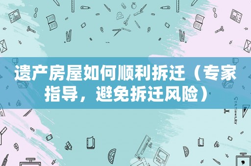 遺產(chǎn)房屋如何順利拆遷（專家指導(dǎo)，避免拆遷風(fēng)險）