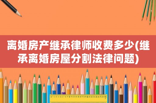 離婚房產(chǎn)繼承律師收費多少(繼承離婚房屋分割法律問題)