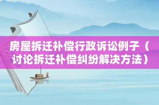 房屋拆遷補(bǔ)償行政訴訟例子（討論拆遷補(bǔ)償糾紛解決方法）