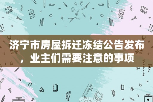 濟寧市房屋拆遷凍結(jié)公告發(fā)布，業(yè)主們需要注意的事項