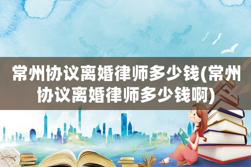 常州協(xié)議離婚律師多少錢(常州協(xié)議離婚律師多少錢啊)