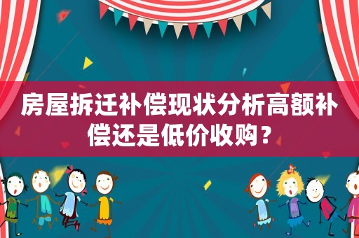 房屋拆遷補(bǔ)償現(xiàn)狀分析高額補(bǔ)償還是低價(jià)收購(gòu)？