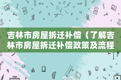 吉林市房屋拆遷補(bǔ)償（了解吉林市房屋拆遷補(bǔ)償政策及流程）