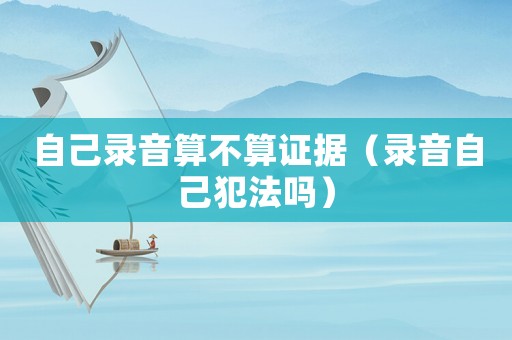 自己錄音算不算證據(jù)（錄音自己犯法嗎）