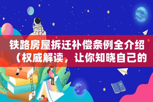 鐵路房屋拆遷補(bǔ)償條例全介紹（權(quán)威解讀，讓你知曉自己的權(quán)益）