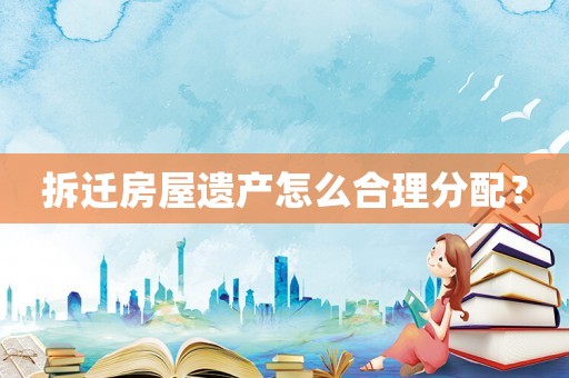 拆遷房屋遺產(chǎn)怎么合理分配？