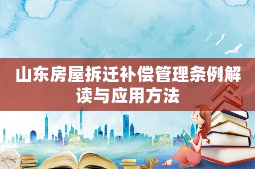 山東房屋拆遷補償管理條例解讀與應(yīng)用方法