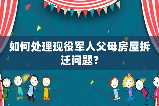 如何處理現(xiàn)役軍人父母房屋拆遷問題？