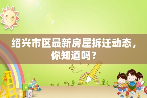 紹興市區(qū)最新房屋拆遷動態(tài)，你知道嗎？
