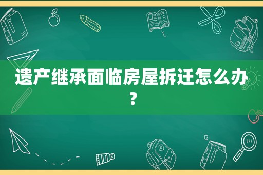 遺產(chǎn)繼承面臨房屋拆遷怎么辦？