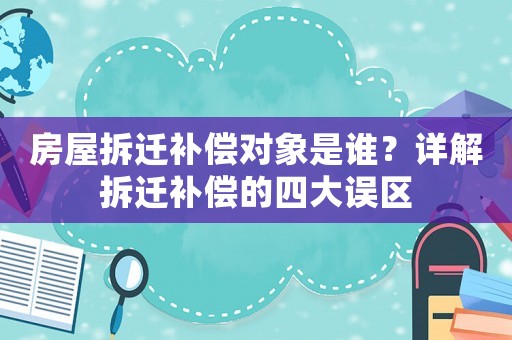 房屋拆遷補(bǔ)償對(duì)象是誰？詳解拆遷補(bǔ)償?shù)乃拇笳`區(qū)