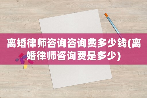 離婚律師咨詢咨詢費多少錢(離婚律師咨詢費是多少)