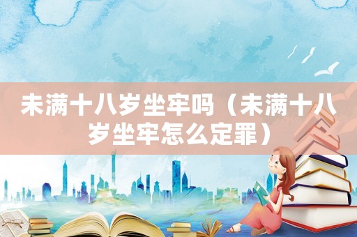 未滿十八歲坐牢嗎（未滿十八歲坐牢怎么定罪）