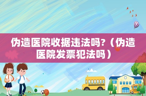 偽造醫(yī)院收據(jù)違法嗎?（偽造醫(yī)院發(fā)票犯法嗎）