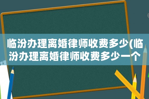 臨汾辦理離婚律師收費多少(臨汾辦理離婚律師收費多少一個月)