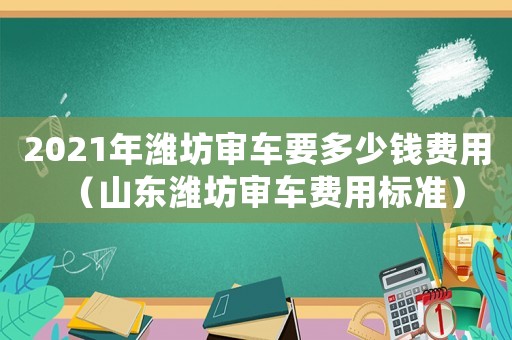 2021年濰坊審車要多少錢費(fèi)用（山東濰坊審車費(fèi)用標(biāo)準(zhǔn)）