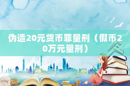 偽造20元貨幣罪量刑（假幣20萬元量刑）
