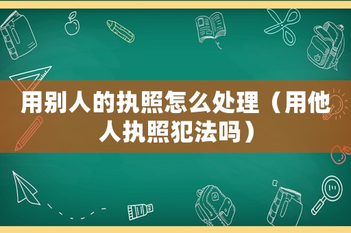 用別人的執(zhí)照怎么處理（用他人執(zhí)照犯法嗎）