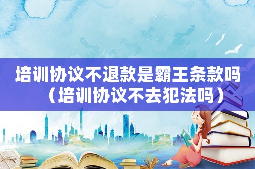 培訓協(xié)議不退款是霸王條款嗎（培訓協(xié)議不去犯法嗎）
