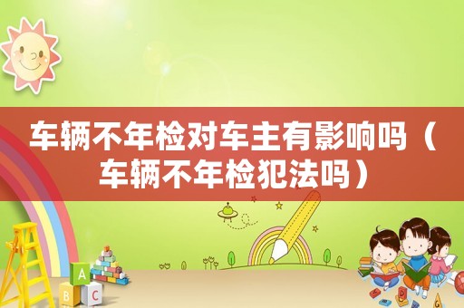 車輛不年檢對車主有影響嗎（車輛不年檢犯法嗎）