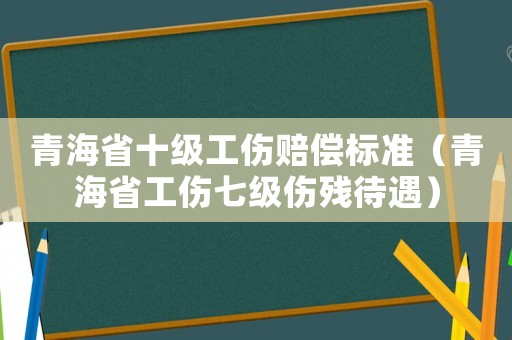 青海省十級(jí)工傷賠償標(biāo)準(zhǔn)（青海省工傷七級(jí)傷殘待遇）