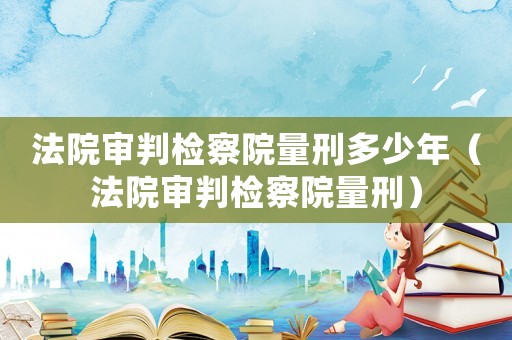 法院審判檢察院量刑多少年（法院審判檢察院量刑）