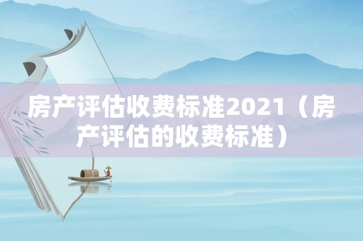 房產(chǎn)評估收費(fèi)標(biāo)準(zhǔn)2021（房產(chǎn)評估的收費(fèi)標(biāo)準(zhǔn)）