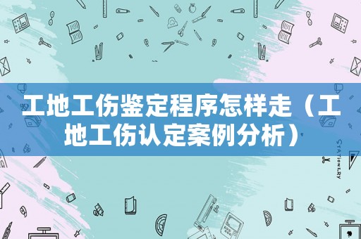 工地工傷鑒定程序怎樣走（工地工傷認定案例分析）