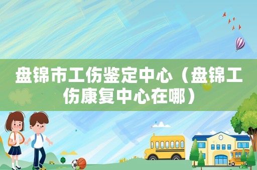 盤錦市工傷鑒定中心（盤錦工傷康復(fù)中心在哪）