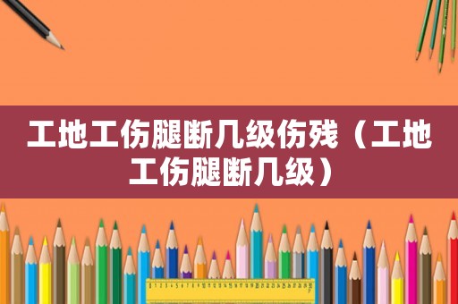 工地工傷腿斷幾級(jí)傷殘（工地工傷腿斷幾級(jí)）