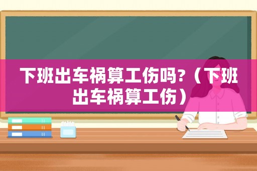 下班出車禍算工傷嗎?（下班出車禍算工傷）
