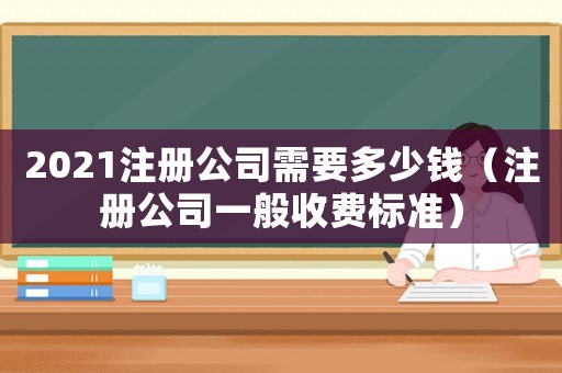 2021注冊(cè)公司需要多少錢(qián)（注冊(cè)公司一般收費(fèi)標(biāo)準(zhǔn)）