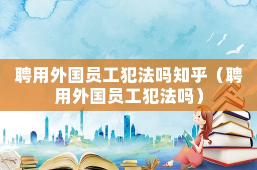 聘用外國(guó)員工犯法嗎知乎（聘用外國(guó)員工犯法嗎）