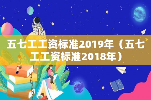五七工工資標(biāo)準(zhǔn)2019年（五七工工資標(biāo)準(zhǔn)2018年）