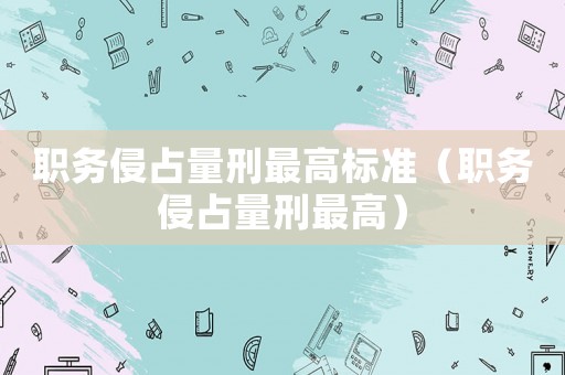 職務(wù)侵占量刑最高標準（職務(wù)侵占量刑最高）
