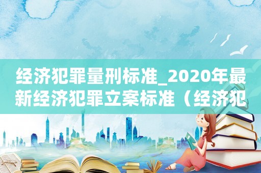 經(jīng)濟(jì)犯罪量刑標(biāo)準(zhǔn)_2020年最新經(jīng)濟(jì)犯罪立案標(biāo)準(zhǔn)（經(jīng)濟(jì)犯罪量刑怎么處罰）