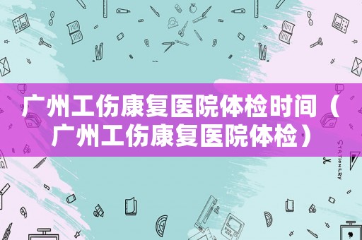 廣州工傷康復(fù)醫(yī)院體檢時(shí)間（廣州工傷康復(fù)醫(yī)院體檢）