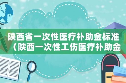 陜西省一次性醫(yī)療補(bǔ)助金標(biāo)準(zhǔn)（陜西一次性工傷醫(yī)療補(bǔ)助金如何計算）