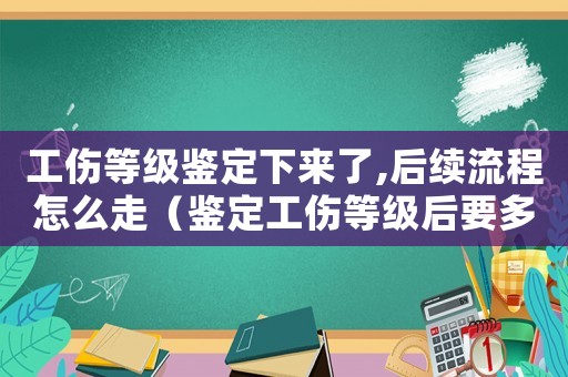 工傷等級(jí)鑒定下來(lái)了,后續(xù)流程怎么走（鑒定工傷等級(jí)后要多久）
