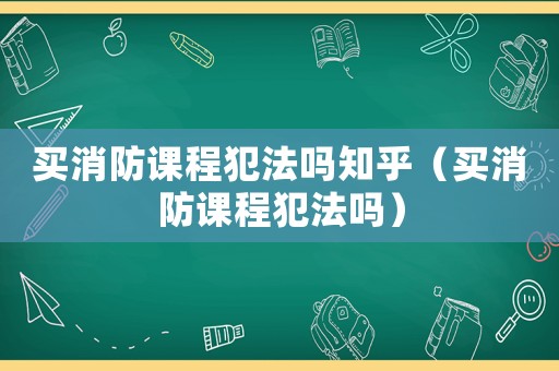 買消防課程犯法嗎知乎（買消防課程犯法嗎）
