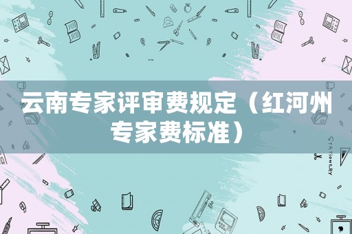 云南專家評審費規(guī)定（紅河州專家費標(biāo)準(zhǔn)）