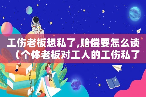 工傷老板想私了,賠償要怎么談（個體老板對工人的工傷私了協(xié)議）