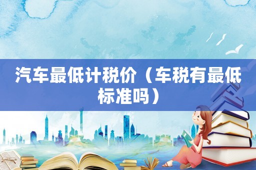 汽車最低計(jì)稅價(jià)（車稅有最低標(biāo)準(zhǔn)嗎）