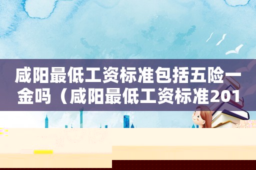 咸陽最低工資標準包括五險一金嗎（咸陽最低工資標準2015）