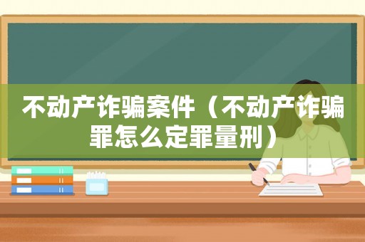 不動產(chǎn)詐騙案件（不動產(chǎn)詐騙罪怎么定罪量刑）