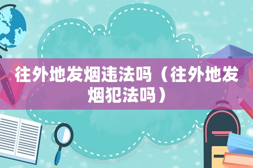 往外地發(fā)煙違法嗎（往外地發(fā)煙犯法嗎）