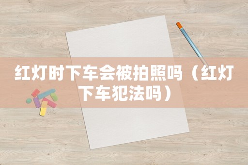 紅燈時(shí)下車會(huì)被拍照嗎（紅燈下車犯法嗎）