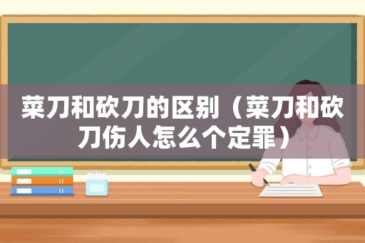 菜刀和砍刀的區(qū)別（菜刀和砍刀傷人怎么個(gè)定罪）