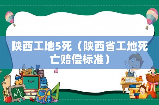 陜西工地5死（陜西省工地死亡賠償標(biāo)準(zhǔn)）