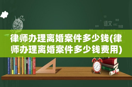 律師辦理離婚案件多少錢(律師辦理離婚案件多少錢費(fèi)用)